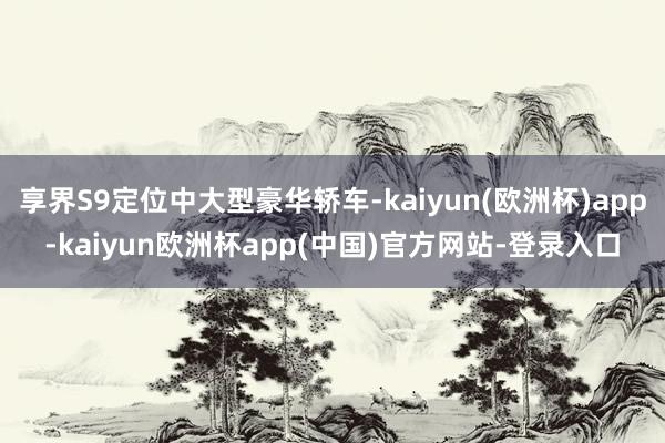 享界S9定位中大型豪华轿车-kaiyun(欧洲杯)app-kaiyun欧洲杯app(中国)官方网站-登录入口