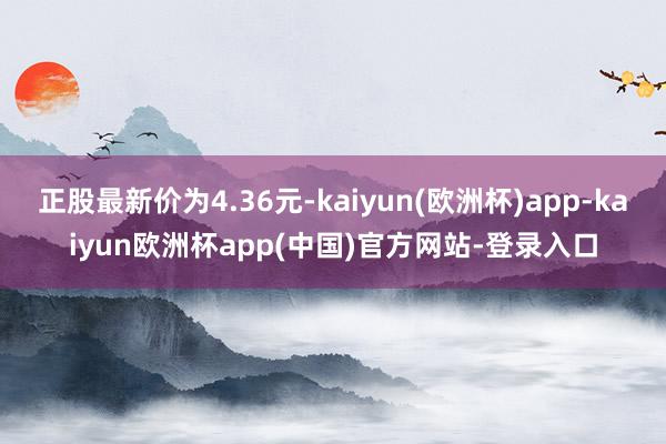 正股最新价为4.36元-kaiyun(欧洲杯)app-kaiyun欧洲杯app(中国)官方网站-登录入口