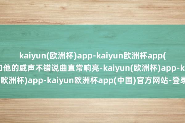 kaiyun(欧洲杯)app-kaiyun欧洲杯app(中国)官方网站-登录入口他的威声不错说曲直常响亮-kaiyun(欧洲杯)app-kaiyun欧洲杯app(中国)官方网站-登录入口