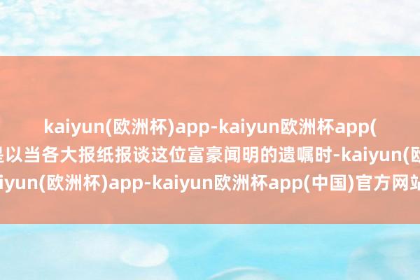 kaiyun(欧洲杯)app-kaiyun欧洲杯app(中国)官方网站-登录入口是以当各大报纸报谈这位富豪闻明的遗嘱时-kaiyun(欧洲杯)app-kaiyun欧洲杯app(中国)官方网站-登录入口