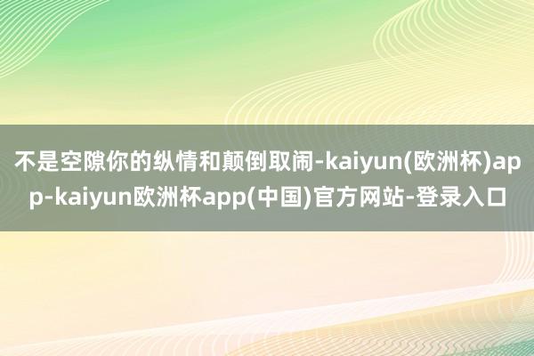 不是空隙你的纵情和颠倒取闹-kaiyun(欧洲杯)app-kaiyun欧洲杯app(中国)官方网站-登录入口