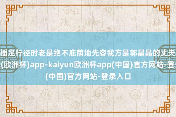 他插足行径时老是绝不庇荫地先容我方是郭晶晶的丈夫-kaiyun(欧洲杯)app-kaiyun欧洲杯app(中国)官方网站-登录入口