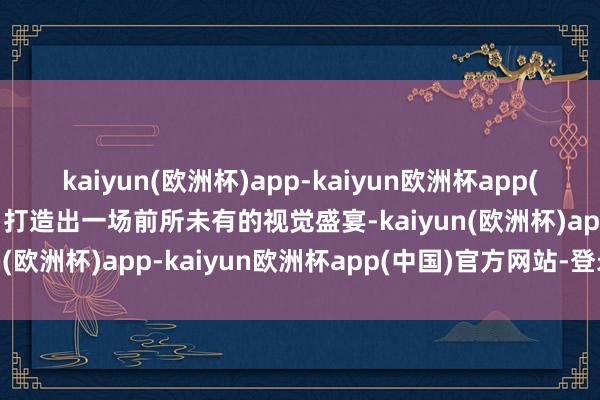 kaiyun(欧洲杯)app-kaiyun欧洲杯app(中国)官方网站-登录入口打造出一场前所未有的视觉盛宴-kaiyun(欧洲杯)app-kaiyun欧洲杯app(中国)官方网站-登录入口