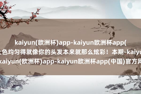 kaiyun(欧洲杯)app-kaiyun欧洲杯app(中国)官方网站-登录入口上色均匀得就像你的头发本来就那么炫彩！本期-kaiyun(欧洲杯)app-kaiyun欧洲杯app(中国)官方网站-登录入口