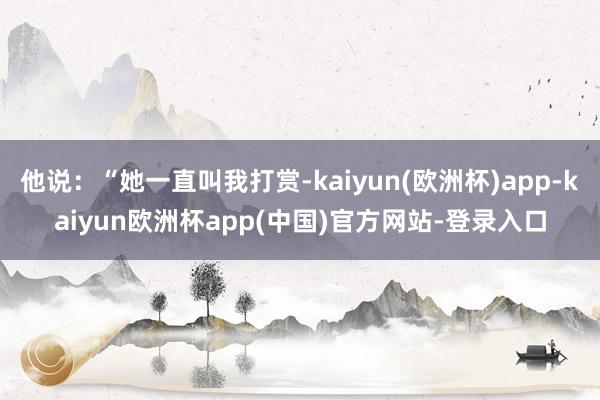 他说：“她一直叫我打赏-kaiyun(欧洲杯)app-kaiyun欧洲杯app(中国)官方网站-登录入口