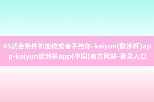 4S就会条件你加钱或者不给你-kaiyun(欧洲杯)app-kaiyun欧洲杯app(中国)官方网站-登录入口