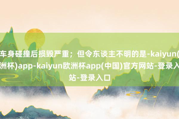 车身碰撞后损毁严重；但令东谈主不明的是-kaiyun(欧洲杯)app-kaiyun欧洲杯app(中国)官方网站-登录入口