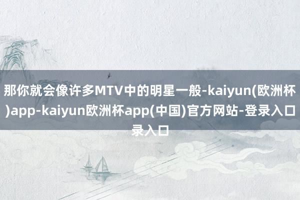 那你就会像许多MTV中的明星一般-kaiyun(欧洲杯)app-kaiyun欧洲杯app(中国)官方网站-登录入口