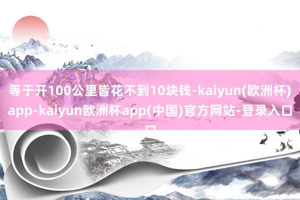 等于开100公里皆花不到10块钱-kaiyun(欧洲杯)app-kaiyun欧洲杯app(中国)官方网站-登录入口