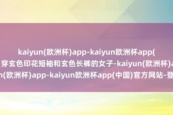 kaiyun(欧洲杯)app-kaiyun欧洲杯app(中国)官方网站-登录入口穿玄色印花短袖和玄色长裤的女子-kaiyun(欧洲杯)app-kaiyun欧洲杯app(中国)官方网站-登录入口