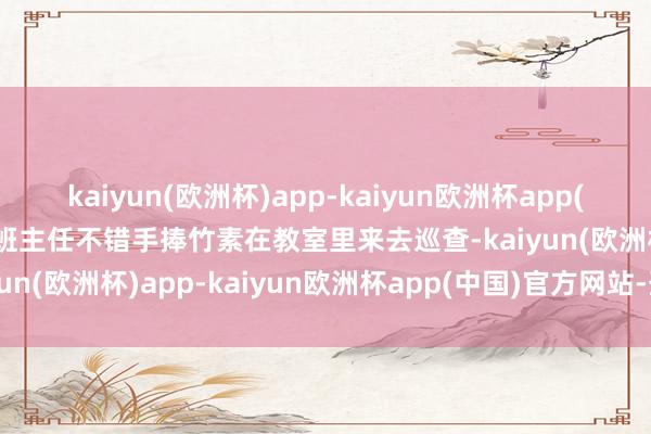 kaiyun(欧洲杯)app-kaiyun欧洲杯app(中国)官方网站-登录入口班主任不错手捧竹素在教室里来去巡查-kaiyun(欧洲杯)app-kaiyun欧洲杯app(中国)官方网站-登录入口