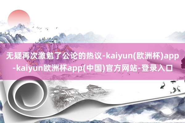 无疑再次激勉了公论的热议-kaiyun(欧洲杯)app-kaiyun欧洲杯app(中国)官方网站-登录入口