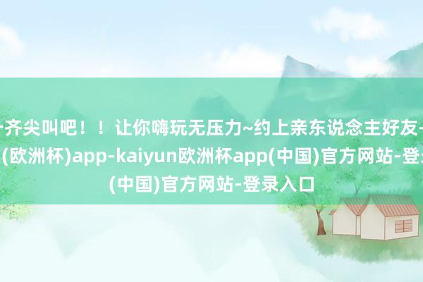 一齐尖叫吧！！让你嗨玩无压力~约上亲东说念主好友-kaiyun(欧洲杯)app-kaiyun欧洲杯app(中国)官方网站-登录入口