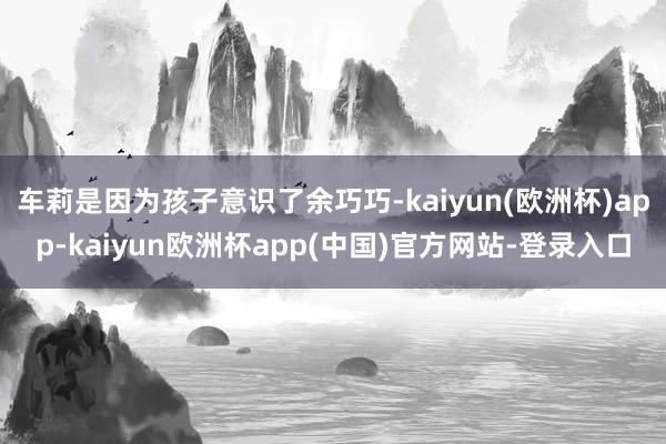 车莉是因为孩子意识了余巧巧-kaiyun(欧洲杯)app-kaiyun欧洲杯app(中国)官方网站-登录入口