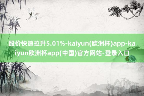 股价快速拉升5.01%-kaiyun(欧洲杯)app-kaiyun欧洲杯app(中国)官方网站-登录入口