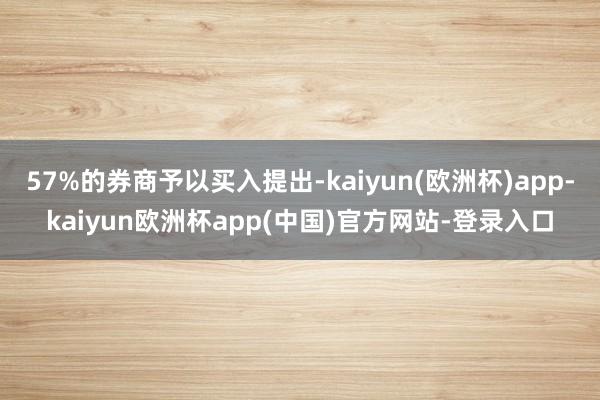 57%的券商予以买入提出-kaiyun(欧洲杯)app-kaiyun欧洲杯app(中国)官方网站-登录入口