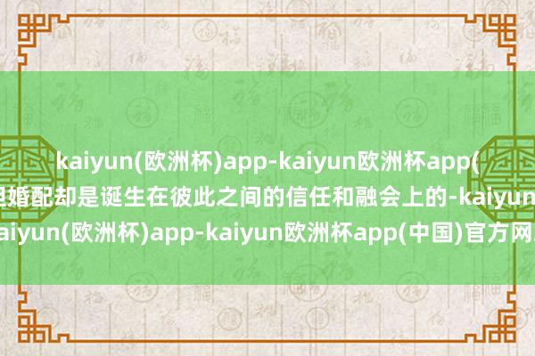 kaiyun(欧洲杯)app-kaiyun欧洲杯app(中国)官方网站-登录入口但婚配却是诞生在彼此之间的信任和融会上的-kaiyun(欧洲杯)app-kaiyun欧洲杯app(中国)官方网站-登录入口