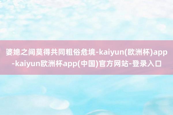 婆媳之间莫得共同粗俗危境-kaiyun(欧洲杯)app-kaiyun欧洲杯app(中国)官方网站-登录入口