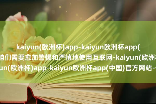 kaiyun(欧洲杯)app-kaiyun欧洲杯app(中国)官方网站-登录入口咱们需要愈加警惕和严慎地使用互联网-kaiyun(欧洲杯)app-kaiyun欧洲杯app(中国)官方网站-登录入口