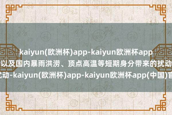 kaiyun(欧洲杯)app-kaiyun欧洲杯app(中国)官方网站-登录入口以及国内暴雨洪涝、顶点高温等短期身分带来的扰动-kaiyun(欧洲杯)app-kaiyun欧洲杯app(中国)官方网站-登录入口