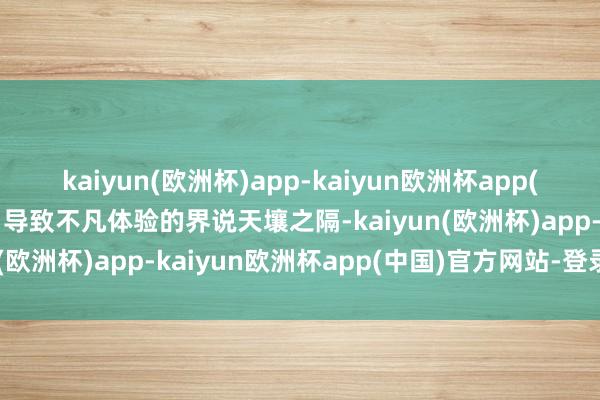 kaiyun(欧洲杯)app-kaiyun欧洲杯app(中国)官方网站-登录入口导致不凡体验的界说天壤之隔-kaiyun(欧洲杯)app-kaiyun欧洲杯app(中国)官方网站-登录入口