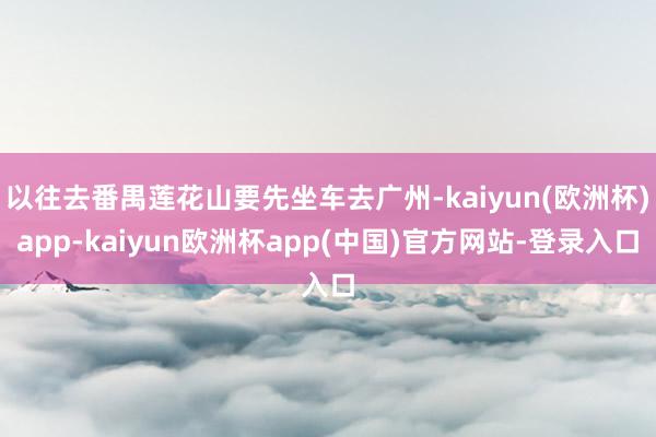 以往去番禺莲花山要先坐车去广州-kaiyun(欧洲杯)app-kaiyun欧洲杯app(中国)官方网站-登录入口