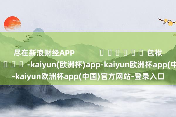 尽在新浪财经APP            						包袱剪辑：刘亮堂 							-kaiyun(欧洲杯)app-kaiyun欧洲杯app(中国)官方网站-登录入口