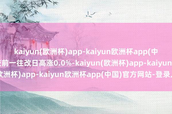 kaiyun(欧洲杯)app-kaiyun欧洲杯app(中国)官方网站-登录入口较前一往改日高涨0.0%-kaiyun(欧洲杯)app-kaiyun欧洲杯app(中国)官方网站-登录入口