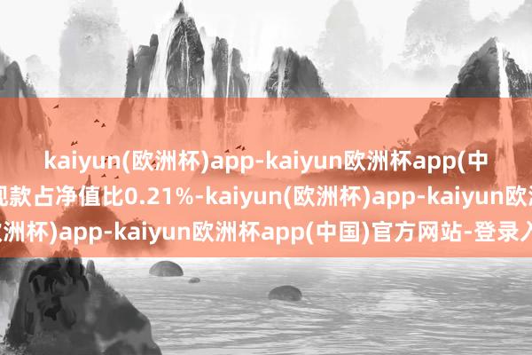 kaiyun(欧洲杯)app-kaiyun欧洲杯app(中国)官方网站-登录入口现款占净值比0.21%-kaiyun(欧洲杯)app-kaiyun欧洲杯app(中国)官方网站-登录入口