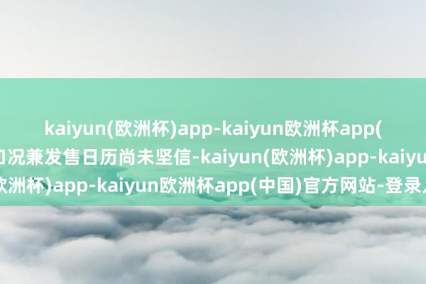 kaiyun(欧洲杯)app-kaiyun欧洲杯app(中国)官方网站-登录入口况兼发售日历尚未坚信-kaiyun(欧洲杯)app-kaiyun欧洲杯app(中国)官方网站-登录入口