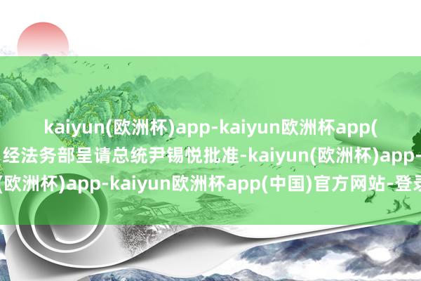 kaiyun(欧洲杯)app-kaiyun欧洲杯app(中国)官方网站-登录入口经法务部呈请总统尹锡悦批准-kaiyun(欧洲杯)app-kaiyun欧洲杯app(中国)官方网站-登录入口