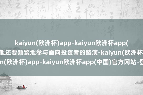 kaiyun(欧洲杯)app-kaiyun欧洲杯app(中国)官方网站-登录入口他还要频繁地参与面向投资者的路演-kaiyun(欧洲杯)app-kaiyun欧洲杯app(中国)官方网站-登录入口