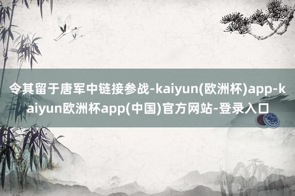 令其留于唐军中链接参战-kaiyun(欧洲杯)app-kaiyun欧洲杯app(中国)官方网站-登录入口