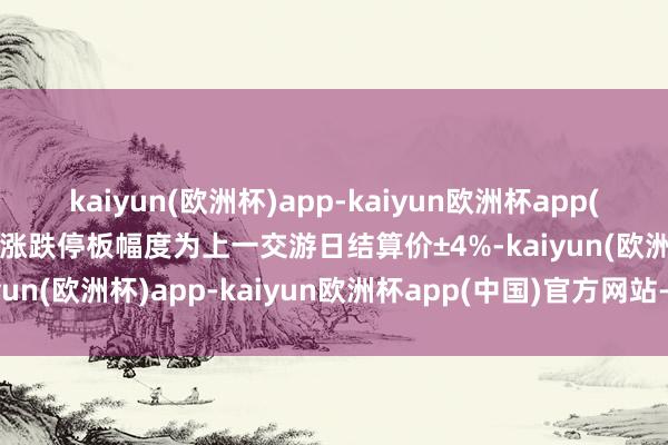 kaiyun(欧洲杯)app-kaiyun欧洲杯app(中国)官方网站-登录入口涨跌停板幅度为上一交游日结算价±4%-kaiyun(欧洲杯)app-kaiyun欧洲杯app(中国)官方网站-登录入口