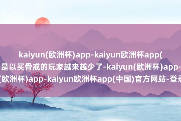 kaiyun(欧洲杯)app-kaiyun欧洲杯app(中国)官方网站-登录入口是以买骨戒的玩家越来越少了-kaiyun(欧洲杯)app-kaiyun欧洲杯app(中国)官方网站-登录入口