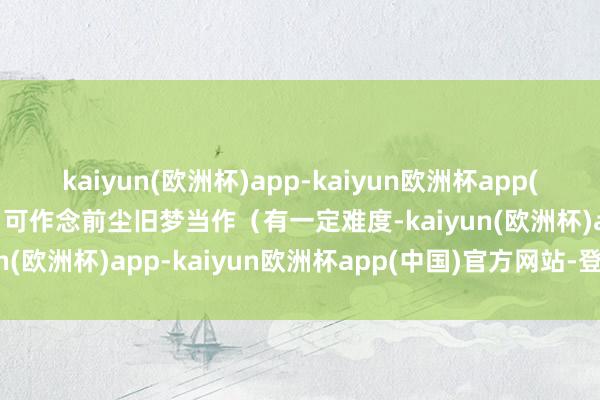 kaiyun(欧洲杯)app-kaiyun欧洲杯app(中国)官方网站-登录入口可作念前尘旧梦当作（有一定难度-kaiyun(欧洲杯)app-kaiyun欧洲杯app(中国)官方网站-登录入口