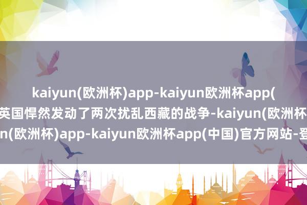 kaiyun(欧洲杯)app-kaiyun欧洲杯app(中国)官方网站-登录入口英国悍然发动了两次扰乱西藏的战争-kaiyun(欧洲杯)app-kaiyun欧洲杯app(中国)官方网站-登录入口