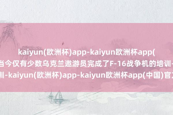 kaiyun(欧洲杯)app-kaiyun欧洲杯app(中国)官方网站-登录入口当今仅有少数乌克兰遨游员完成了F-16战争机的培训-kaiyun(欧洲杯)app-kaiyun欧洲杯app(中国)官方网站-登录入口