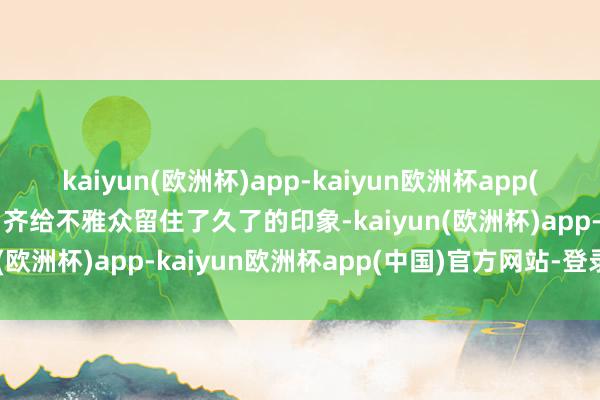 kaiyun(欧洲杯)app-kaiyun欧洲杯app(中国)官方网站-登录入口齐给不雅众留住了久了的印象-kaiyun(欧洲杯)app-kaiyun欧洲杯app(中国)官方网站-登录入口