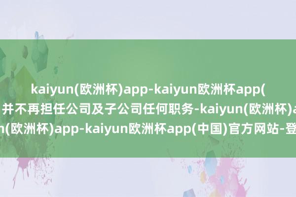 kaiyun(欧洲杯)app-kaiyun欧洲杯app(中国)官方网站-登录入口并不再担任公司及子公司任何职务-kaiyun(欧洲杯)app-kaiyun欧洲杯app(中国)官方网站-登录入口