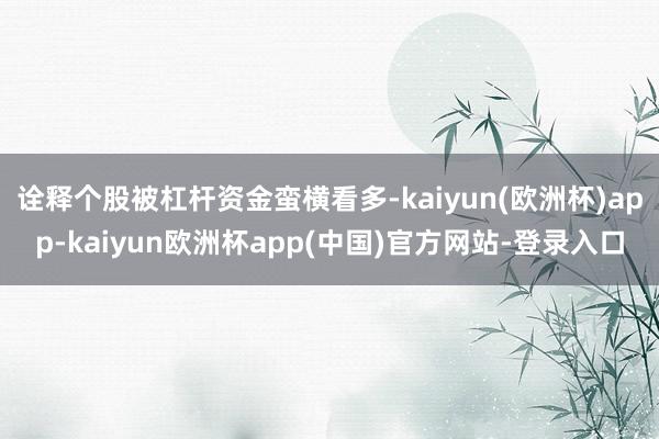 诠释个股被杠杆资金蛮横看多-kaiyun(欧洲杯)app-kaiyun欧洲杯app(中国)官方网站-登录入口