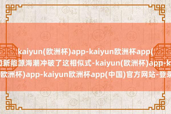 kaiyun(欧洲杯)app-kaiyun欧洲杯app(中国)官方网站-登录入口新能源海潮冲破了这相似式-kaiyun(欧洲杯)app-kaiyun欧洲杯app(中国)官方网站-登录入口