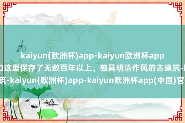 kaiyun(欧洲杯)app-kaiyun欧洲杯app(中国)官方网站-登录入口这里保存了无数百年以上、独具明清作风的古建筑-kaiyun(欧洲杯)app-kaiyun欧洲杯app(中国)官方网站-登录入口