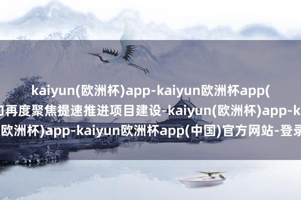 kaiyun(欧洲杯)app-kaiyun欧洲杯app(中国)官方网站-登录入口再度聚焦提速推进项目建设-kaiyun(欧洲杯)app-kaiyun欧洲杯app(中国)官方网站-登录入口