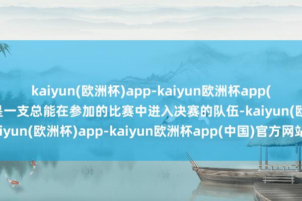 kaiyun(欧洲杯)app-kaiyun欧洲杯app(中国)官方网站-登录入口是一支总能在参加的比赛中进入决赛的队伍-kaiyun(欧洲杯)app-kaiyun欧洲杯app(中国)官方网站-登录入口