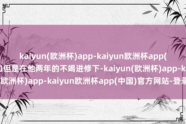 kaiyun(欧洲杯)app-kaiyun欧洲杯app(中国)官方网站-登录入口但是在他两年的不竭进修下-kaiyun(欧洲杯)app-kaiyun欧洲杯app(中国)官方网站-登录入口