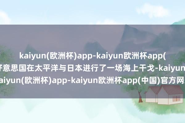 kaiyun(欧洲杯)app-kaiyun欧洲杯app(中国)官方网站-登录入口好意思国在太平洋与日本进行了一场海上干戈-kaiyun(欧洲杯)app-kaiyun欧洲杯app(中国)官方网站-登录入口