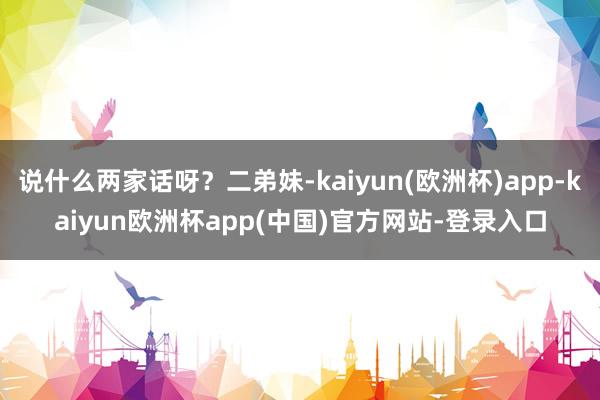 说什么两家话呀？二弟妹-kaiyun(欧洲杯)app-kaiyun欧洲杯app(中国)官方网站-登录入口