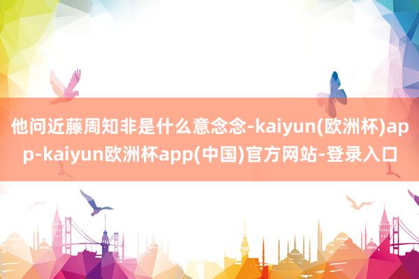 他问近藤周知非是什么意念念-kaiyun(欧洲杯)app-kaiyun欧洲杯app(中国)官方网站-登录入口