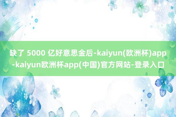 缺了 5000 亿好意思金后-kaiyun(欧洲杯)app-kaiyun欧洲杯app(中国)官方网站-登录入口